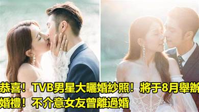 恭喜！TVB男星大曬婚紗照！將于8月舉辦婚禮！不介意女友曾離過婚