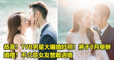 恭喜！TVB男星大曬婚紗照！將于8月舉辦婚禮！不介意女友曾離過婚